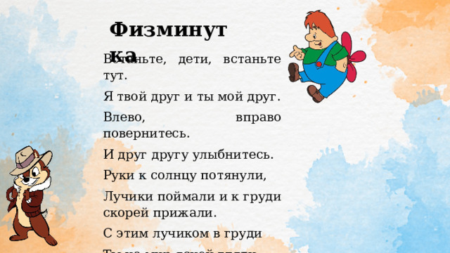 Физминутка Встаньте, дети, встаньте тут. Я твой друг и ты мой друг. Влево, вправо повернитесь. И друг другу улыбнитесь. Руки к солнцу потянули, Лучики поймали и к груди скорей прижали. С этим лучиком в груди Ты на мир ясней гляди. 