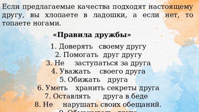 Если предлагаемые качества подходят настоящему другу, вы хлопаете в ладошки, а если нет, то топаете ногами. «Правила дружбы»  Доверять  своему другу Помогать  друг другу Не  заступаться за друга Уважать  своего друга Обижать  друга  Уметь  хранить секреты друга Оставлять  друга в беде Не  нарушать своих обещаний.  Обманывать  друга   