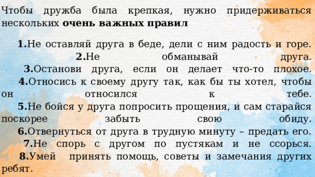 Чтобы дружба была крепкая, нужно придерживаться нескольких очень важных правил  1. Не оставляй друга в беде, дели с ним радость и горе.    2. Не обманывай друга.    3. Останови друга, если он делает что-то плохое.    4. Относись к своему другу так, как бы ты хотел, чтобы он относился к тебе.    5. Не бойся у друга попросить прощения, и сам старайся поскорее забыть свою обиду.    6. Отвернуться от друга в трудную минуту – предать его.    7. Не спорь с другом по пустякам и не ссорься.    8. Умей  принять помощь, советы и замечания других ребят.    9. Берегите друзей, ведь друга потерять легко.    