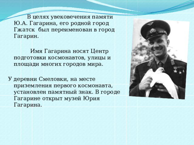  В целях увековечения памяти Ю.А. Гагарина, его родной город Гжатск был переименован в город Гагарин.  Имя Гагарина носят Центр подготовки космонавтов, улицы и площади многих городов мира. У деревни Смеловки, на месте приземления первого космонавта, установлен памятный знак. В городе Гагарине открыт музей Юрия Гагарина. 