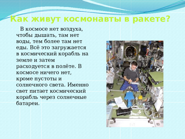 Как живут космонавты в ракете?  В космосе нет воздуха, чтобы дышать, там нет воды, тем более там нет еды. Всё это загружается в космический корабль на земле и затем расходуется в полёте. В космосе ничего нет, кроме пустоты и солнечного света. Именно свет питает космический корабль через солнечные батареи. 