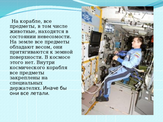  На корабле, все предметы, в том числе животные, находятся в состоянии невесомости. На земле все предметы обладают весом, они притягиваются к земной поверхности. В космосе этого нет. Внутри космического корабля все предметы закреплены на специальных держателях. Иначе бы они все летали. 