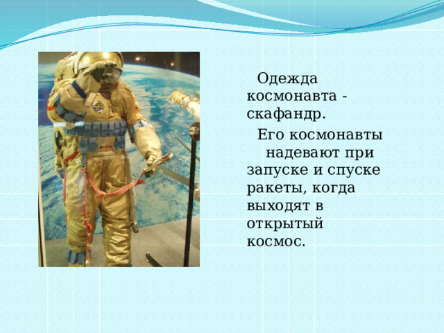  Одежда космонавта - скафандр.  Его космонавты надевают при запуске и спуске ракеты, когда выходят в открытый космос. 