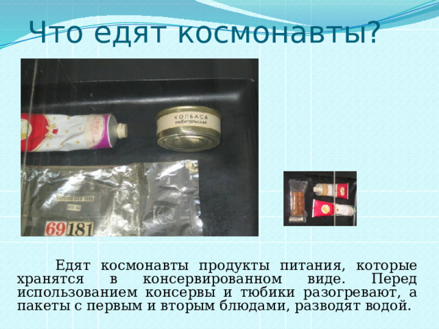 Что едят космонавты?  Едят космонавты продукты питания, которые хранятся в консервированном виде. Перед использованием консервы и тюбики разогревают, а пакеты с первым и вторым блюдами, разводят водой. 
