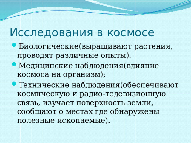 Исследования в космосе Биологические(выращивают растения, проводят различные опыты). Медицинские наблюдения(влияние космоса на организм); Технические наблюдения(обеспечивают космическую и радио-телевизионную связь, изучает поверхность земли, сообщают о местах где обнаружены полезные ископаемые). 
