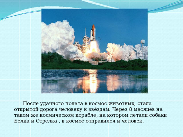  После удачного полета в космос животных, стала открытой дорога человеку к звёздам. Через 8 месяцев на таком же космическом корабле, на котором летали собаки Белка и Стрелка , в космос отправился и человек. 