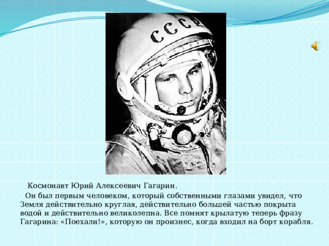  Космонавт Юрий Алексеевич Гагарин.  Он был первым человеком, который собственными глазами увидел, что Земля действительно круглая, действительно большей частью покрыта водой и действительно великолепна. Все помнят крылатую теперь фразу Гагарина: «Поехали!», которую он произнес, когда входил на борт корабля. 