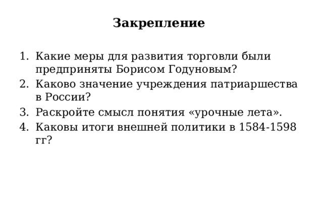 Закрепление Какие меры для развития торговли были предприняты Борисом Годуновым? Каково значение учреждения патриаршества в России? Раскройте смысл понятия «урочные лета». Каковы итоги внешней политики в 1584-1598 гг? 