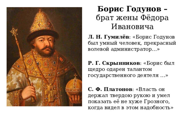 Борис Годунов –  брат жены Фёдора Ивановича Л. Н. Гумилёв : «Борис Годунов был умный человек, прекрасный волевой администратор…» Р. Г. Скрынников : «Борис был щедро одарен талантом государственного деятеля …»  С. Ф. Платонов : «Власть он держал твердою рукою и умел показать её не хуже Грозного, когда видел в этом надобность» 