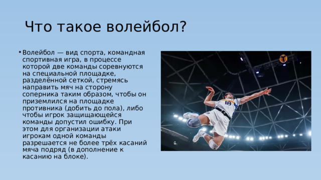 Что такое волейбол? Волейбол — вид спорта, командная спортивная игра, в процессе которой две команды соревнуются на специальной площадке, разделённой сеткой, стремясь направить мяч на сторону соперника таким образом, чтобы он приземлился на площадке противника (добить до пола), либо чтобы игрок защищающейся команды допустил ошибку. При этом для организации атаки игрокам одной команды разрешается не более трёх касаний мяча подряд (в дополнение к касанию на блоке). 