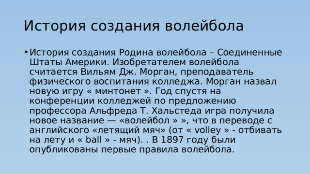 История создания волейбола История создания Родина волейбола – Соединенные Штаты Америки. Изобретателем волейбола считается Вильям Дж. Морган, преподаватель физического воспитания колледжа. Морган назвал новую игру « минтонет ». Год спустя на конференции колледжей по предложению профессора Альфреда Т. Хальстеда игра получила новое название — «волейбол » », что в переводе с английского «летящий мяч» (от « volley » - отбивать на лету и « ball » - мяч). . В 1897 году были опубликованы первые правила волейбола. 