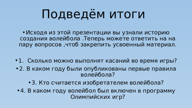 Подведём итоги Исходя из этой презентации вы узнали историю создания волейбола .Теперь можете ответить на на пару вопросов ,чтоб закрепить усвоенный материал. 1. Сколько можно выполнят касаний во время игры? 2. В каком году были опубликованы первые правила волейбола? 3. Кто считается изобретателем волейбола? 4. В каком году волейбол был включен в программу Олимпийских игр? 