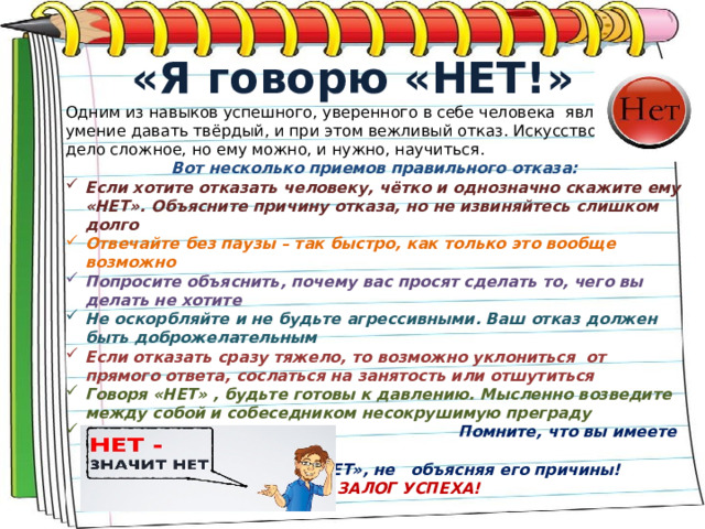 «Я говорю «НЕТ!» Одним из навыков успешного, уверенного в себе человека является умение давать твёрдый, и при этом вежливый отказ. Искусство отказа- дело сложное, но ему можно, и нужно, научиться. Вот несколько приемов правильного отказа: Если хотите отказать человеку, чётко и однозначно скажите ему «НЕТ». Объясните причину отказа, но не извиняйтесь слишком долго Отвечайте без паузы – так быстро, как только это вообще возможно Попросите объяснить, почему вас просят сделать то, чего вы делать не хотите Не оскорбляйте и не будьте агрессивными. Ваш отказ должен быть доброжелательным Если отказать сразу тяжело, то возможно уклониться от прямого ответа, сослаться на занятость или отшутиться Говоря «НЕТ» , будьте готовы к давлению. Мысленно возведите между собой и собеседником несокрушимую преграду  Помните, что вы имеете полное право      отказывать и говорить «НЕТ», не      объясняя его причины!     ВАША РЕШИТЕЛЬНОСТЬ – ЗАЛОГ УСПЕХА!  