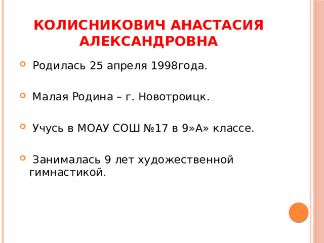 Колисникович Анастасия Александровна  Родилась 25 апреля 1998года.  Малая Родина – г. Новотроицк.  Учусь в МОАУ СОШ №17 в 9»А» классе.  Занималась 9 лет художественной гимнастикой. 