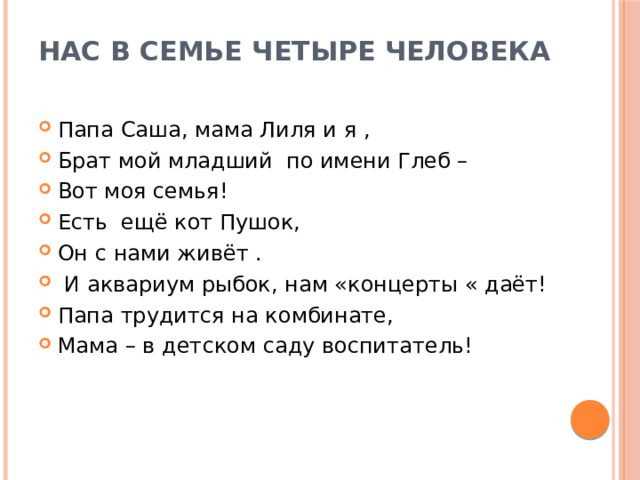 Нас в семье четыре человека Папа Саша, мама Лиля и я , Брат мой младший по имени Глеб – Вот моя семья! Есть ещё кот Пушок, Он с нами живёт .  И аквариум рыбок, нам «концерты « даёт! Папа трудится на комбинате, Мама – в детском саду воспитатель! 
