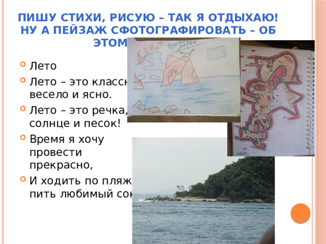 Пишу стихи, рисую – так я отдыхаю!  Ну а пейзаж сфотографировать – об этом я мечтаю! Лето Лето – это классно, весело и ясно. Лето – это речка, солнце и песок! Время я хочу провести прекрасно, И ходить по пляжу пить любимый сок! 