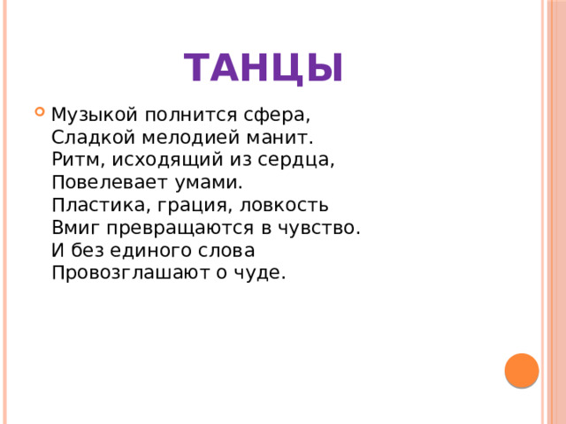 ТАНЦЫ Музыкой полнится сфера,  Сладкой мелодией манит.  Ритм, исходящий из сердца,  Повелевает умами.  Пластика, грация, ловкость  Вмиг превращаются в чувство.  И без единого слова  Провозглашают о чуде. 