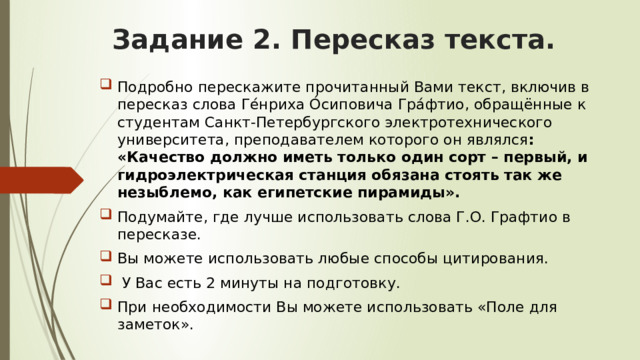 Задание 2. Пересказ текста. Подробно перескажите прочитанный Вами текст, включив в пересказ слова Ге́нриха О́сиповича Гра́фтио, обращённые к студентам Санкт-Петербургского электротехнического университета, преподавателем которого он являлся : «Качество должно иметь только один сорт – первый, и гидроэлектрическая станция обязана стоять так же незыблемо, как египетские пирамиды». Подумайте, где лучше использовать слова Г.О. Графтио в пересказе. Вы можете использовать любые способы цитирования.  У Вас есть 2 минуты на подготовку. При необходимости Вы можете использовать «Поле для заметок». 