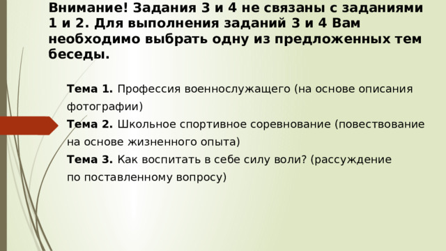 Внимание! Задания 3 и 4 не связаны с заданиями 1 и 2. Для выполнения заданий 3 и 4 Вам необходимо выбрать одну из предложенных тем беседы. Тема 1. Профессия военнослужащего (на основе описания фотографии) Тема 2. Школьное спортивное соревнование (повествование на основе жизненного опыта) Тема 3. Как воспитать в себе силу воли? (рассуждение по поставленному вопросу) 