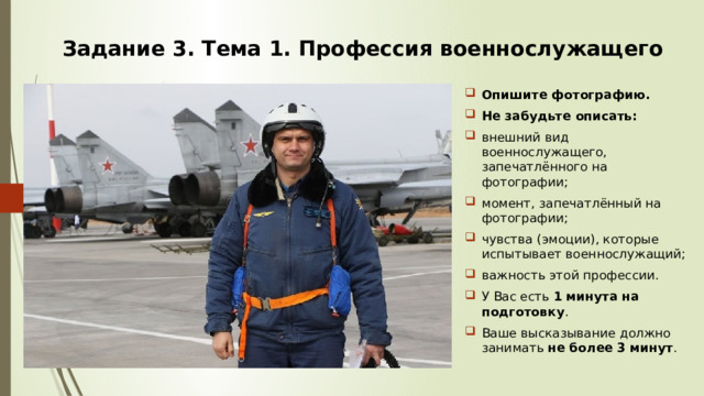 Задание 3. Тема 1. Профессия военнослужащего Опишите фотографию. Не забудьте описать: внешний вид военнослужащего, запечатлённого на фотографии; момент, запечатлённый на фотографии; чувства (эмоции), которые испытывает военнослужащий; важность этой профессии. У Вас есть 1 минута на подготовку . Ваше высказывание должно занимать не более 3 минут . 