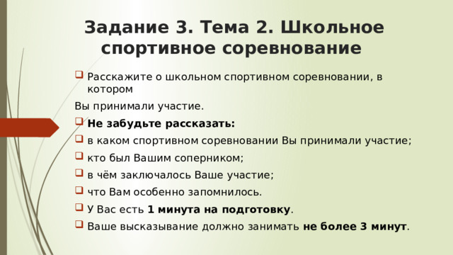 Задание 3. Тема 2. Школьное спортивное соревнование   Расскажите о школьном спортивном соревновании, в котором Вы принимали участие. Не забудьте рассказать: в каком спортивном соревновании Вы принимали участие; кто был Вашим соперником; в чём заключалось Ваше участие; что Вам особенно запомнилось. У Вас есть 1 минута на подготовку . Ваше высказывание должно занимать не более 3 минут . 