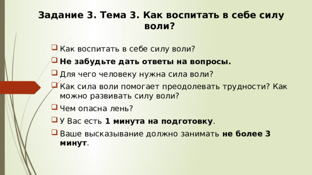 Задание 3. Тема 3. Как воспитать в себе силу воли? Как воспитать в себе силу воли? Не забудьте дать ответы на вопросы. Для чего человеку нужна сила воли? Как сила воли помогает преодолевать трудности? Как можно развивать силу воли? Чем опасна лень? У Вас есть 1 минута на подготовку . Ваше высказывание должно занимать не более 3 минут . 
