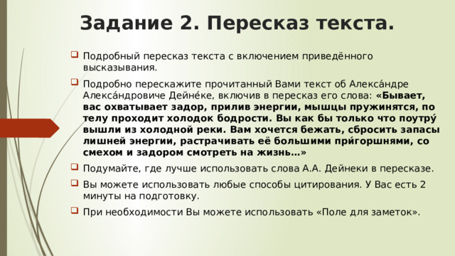Задание 2. Пересказ текста. Подробный пересказ текста с включением приведённого высказывания. Подробно перескажите прочитанный Вами текст об Алекса́ндре Алекса́ндровиче Дейне́ке, включив в пересказ его слова: «Бывает, вас охватывает задор, прилив энергии, мышцы пружинятся, по телу проходит холодок бодрости. Вы как бы только что поутру́ вышли из холодной реки. Вам хочется бежать, сбросить запасы лишней энергии, растрачивать её большими при́горшнями, со смехом и задором смотреть на жизнь…» Подумайте, где лучше использовать слова А.А. Дейнеки в пересказе. Вы можете использовать любые способы цитирования. У Вас есть 2 минуты на подготовку. При необходимости Вы можете использовать «Поле для заметок». 