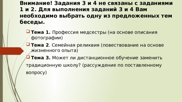 Внимание! Задания 3 и 4 не связаны с заданиями 1 и 2. Для выполнения заданий 3 и 4 Вам необходимо выбрать одну из предложенных тем беседы. Тема 1. Профессия медсестры (на основе описания фотографии) Тема 2 . Семейная реликвия (повествование на основе жизненного опыта) Тема 3. Может ли дистанционное обучение заменить традиционную школу? (рассуждение по поставленному вопросу) 