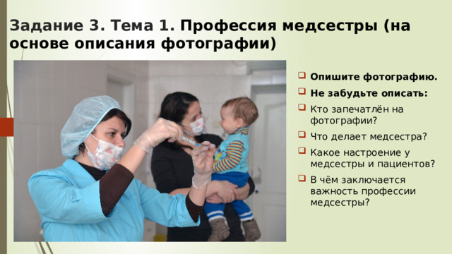 Задание 3. Тема 1.  Профессия медсестры (на основе описания фотографии)   Опишите фотографию. Не забудьте описать: Кто запечатлён на фотографии? Что делает медсестра? Какое настроение у медсестры и пациентов? В чём заключается важность профессии медсестры? 