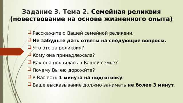 Задание 3. Тема 2. Семейная реликвия (повествование на основе жизненного опыта)    Расскажите о Вашей семейной реликвии. Не забудьте дать ответы на следующие вопросы. Что это за реликвия? Кому она принадлежала? Как она появилась в Вашей семье? Почему Вы ею дорожи́те? У Вас есть 1 минута на подготовку . Ваше высказывание должно занимать не более 3 минут . 