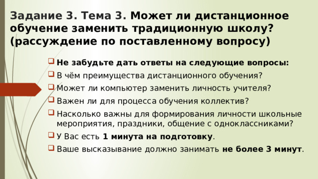Задание 3. Тема 3. Может ли дистанционное обучение заменить традиционную школу? (рассуждение по поставленному вопросу)   Не забудьте дать ответы на следующие вопросы: В чём преимущества дистанционного обучения? Может ли компьютер заменить личность учителя? Важен ли для процесса обучения коллектив? Насколько важны для формирования личности школьные мероприятия, праздники, общение с одноклассниками? У Вас есть 1 минута на подготовку . Ваше высказывание должно занимать не более 3 минут . 