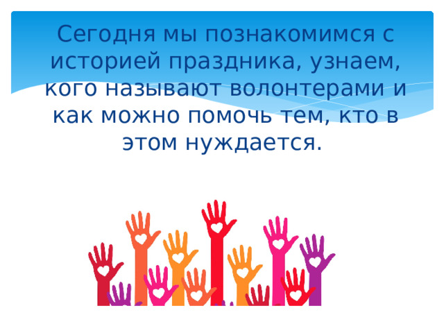 Сегодня мы познакомимся с историей праздника, узнаем, кого называют волонтерами и как можно помочь тем, кто в этом нуждается.   
