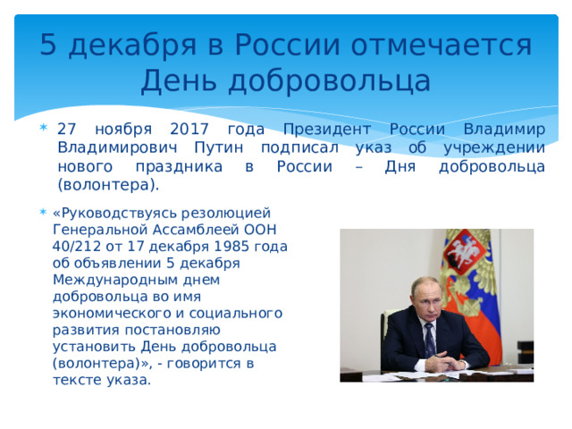 5 декабря в России отмечается День добровольца 27 ноября 2017 года Президент России Владимир Владимирович Путин подписал указ об учреждении нового праздника в России – Дня добровольца (волонтера). «Руководствуясь резолюцией Генеральной Ассамблеей ООН 40/212 от 17 декабря 1985 года об объявлении 5 декабря Международным днем добровольца во имя экономического и социального развития постановляю установить День добровольца (волонтера)», - говорится в тексте указа. 