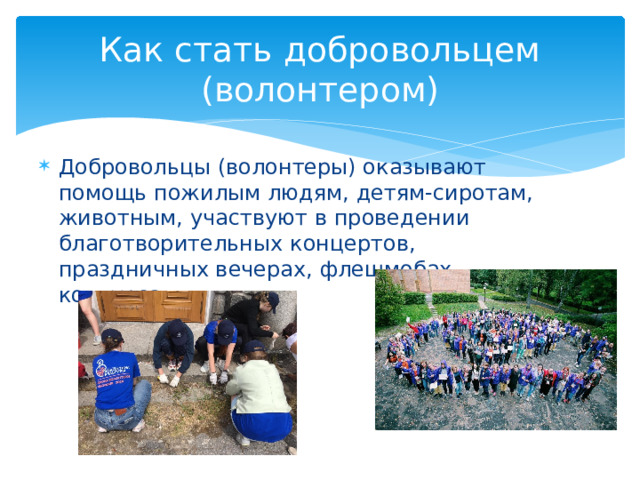 Как стать добровольцем (волонтером) Добровольцы (волонтеры) оказывают помощь пожилым людям, детям-сиротам, животным, участвуют в проведении благотворительных концертов, праздничных вечерах, флешмобах, конкурсах. 