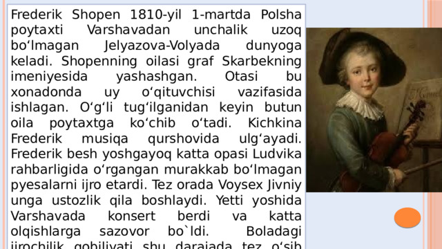 Frederik Shopen 1810-yil 1-martda Polsha poytaxti Varshavadan unchalik uzoq bo‘lmagan Jelyazova-Volyada dunyoga keladi. Shopenning oilasi graf Skarbekning imeniyesida yashashgan. Otasi bu xonadonda uy o‘qituvchisi vazifasida ishlagan. O‘g‘li tug‘ilganidan keyin butun oila poytaxtga ko‘chib o‘tadi. Kichkina Frederik musiqa qurshovida ulg‘ayadi. Frederik besh yoshgayoq katta opasi Ludvika rahbarligida o‘rgangan murakkab bo‘lmagan pyesalarni ijro etardi. Tez orada Voysex Jivniy unga ustozlik qila boshlaydi. Yetti yoshida Varshavada konsert berdi va katta olqishlarga sazovor bo`ldi. Boladagi ijrochilik qobiliyati shu darajada tez o‘sib boradiki, natijada Jivniy unga ustozlik qila olmasligini aytadi. 