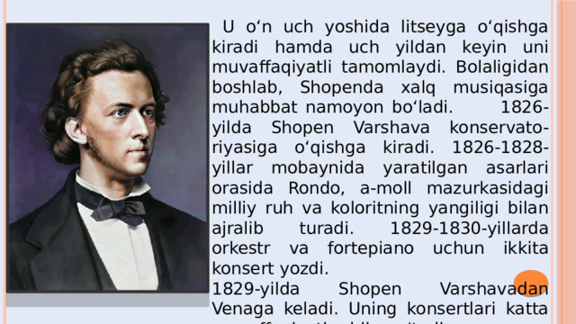  U o‘n uch yoshida litseyga o‘qishga kiradi hamda uch yildan keyin uni muvaffaqiyatli tamomlaydi. Bolaligidan boshlab, Shopenda xalq musiqasiga muhabbat namoyon bo‘ladi. 1826-yilda Shopen Varshava konservato-riyasiga o‘qishga kiradi. 1826-1828-yillar mobaynida yaratilgan asarlari orasida Rondo, a-moll mazurkasidagi milliy ruh va koloritning yangiligi bilan ajralib turadi. 1829-1830-yillarda orkestr va fortepiano uchun ikkita konsert yozdi. 1829-yilda Shopen Varshavadan Venaga keladi. Uning konsertlari katta muvaffaqiyatlar bilan o‘tadi.  