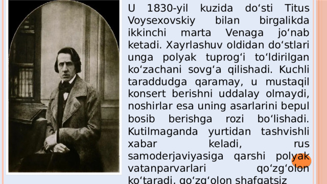 U 1830-yil kuzida do‘sti Titus Voysexovskiy bilan birgalikda ikkinchi marta Venaga jo‘nab ketadi. Xayrlashuv oldidan do‘stlari unga polyak tuprog‘i to‘ldirilgan ko‘zachani sovg‘a qilishadi. Kuchli taraddudga qaramay, u mustaqil konsert berishni uddalay olmaydi, noshirlar esa uning asarlarini bepul bosib berishga rozi bo‘lishadi.  Kutilmaganda yurtidan tashvishli xabar keladi, rus samoderjaviyasiga qarshi polyak vatanparvarlari qo‘zg‘olon ko‘taradi, qo‘zg‘olon shafqatsiz  ravishda bostiriladi.  