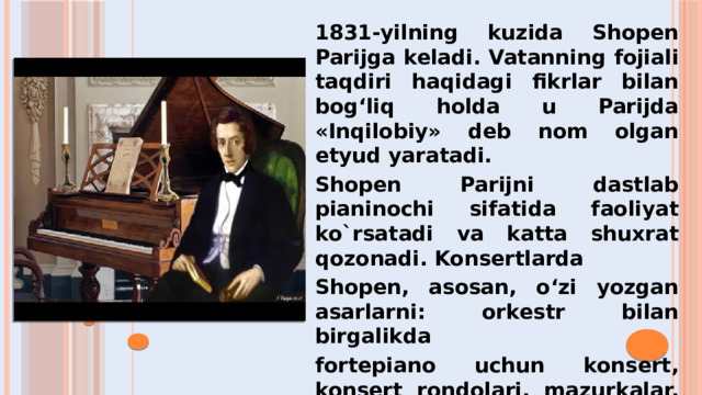 1831-yilning kuzida Shopen Parijga keladi. Vatanning fojiali taqdiri haqidagi fikrlar bilan bog‘liq holda u Parijda «Inqilobiy» deb nom olgan etyud yaratadi. Shopen Parijni dastlab pianinochi sifatida faoliyat ko`rsatadi va katta shuxrat qozonadi. Konsertlarda Shopen, asosan, o‘zi yozgan asarlarni: orkestr bilan birgalikda fortepiano uchun konsert, konsert rondolari, mazurkalar, etudlar, noktyurnlarni ijro etardi.  