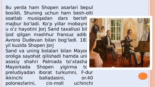 Bu yerda ham Shopen asarlari bepul bosildi, Shuning uchun ham besh-olti soatlab musiqadan dars berishga majbur bo‘ladi. Ko‘p yillar mobaynida u o‘z hayotini Jorj Sand taxallusi bilan ijod qilgan mashhur fransuz adibasi Avrora Dudevan bilan bog‘ladi. 1838-yil kuzida Shopen Jorj Sand va uning bolalari bilan Mayorka oroliga sayohat qilishadi hamda uning asosiy shahri Palmada to‘xtashadi.  Mayorkada Shopen yigirma to‘rt preludiyadan iborat turkumni, F-dur ikkinchi balladasini, or.40 polonezlarini, cis-moll uchinchi skersosini yaratadi.  