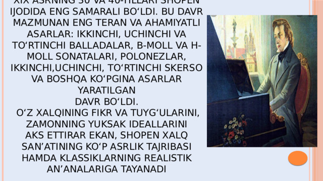 XIX asrning 30 va 40-yillari Shopen ijodida eng samarali bo‘ldi. Bu davr mazmunan eng teran va ahamiyatli asarlar: ikkinchi, uchinchi va to‘rtinchi balladalar, b-moll va h-moll sonatalari, polonezlar, ikkinchi,uchinchi, to‘rtinchi skerso va boshqa ko‘pgina asarlar yaratilgan  davr bo‘ldi.  O‘z xalqining fikr va tuyg‘ularini, zamonning yuksak ideallarini  aks ettirar ekan, Shopen xalq san’atining ko‘p asrlik tajribasi  hamda klassiklarning realistik an’analariga tayanadi  