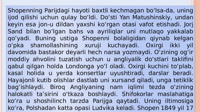 Shopenning Parijdagi hayoti baxtli kechmagan bo‘lsa-da, uning ijod qilishi uchun qulay bo‘ldi. Do‘sti Yan Matushinskiy, undan keyin esa jon-u dildan yaxshi ko‘rgan otasi vafot etishadi. Jorj Sand bilan bo‘lgan bahs va ayriliqlar uni mutlaqo yakkalab qo‘yadi. Buning ustiga Shopenni bolaligidan qiynab kelgan o‘pka shamollashining xuruji kuchayadi. Oxirgi ikki yil davomida bastakor deyarli hech narsa yozmaydi. O‘zining og‘ir moddiy ahvolini tuzatish uchun u angliyalik do‘stlari taklifini qabul qilgan holda Londonga yo‘l oladi. Oxirgi kuchini to‘plab, kasal holida u yerda konsertlar uyushtiradi, darslar beradi. Hayajonli kutib olishlar dastlab uni xursand qiladi, unga tetiklik bag‘ishlaydi. Biroq Angliyaning nam iqlimi tezda o‘zining halokatli ta’sirini o‘tkaza boshlaydi. Shifokorlar maslahatiga ko‘ra u shoshilinch tarzda Parijga qaytadi. Uning iltimosiga ko‘ra, Polshadan katta opasi Ludvika keladi. Shopen  1849 yil 17 oktyabrda Parijda   opasining qo‘lida jon beradi. 