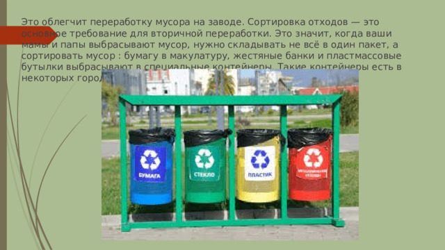 Это облегчит переработку мусора на заводе. Сортировка отходов — это основное требование для вторичной переработки. Это значит, когда ваши мамы и папы выбрасывают мусор, нужно складывать не всё в один пакет, а сортировать мусор : бумагу в макулатуру, жестяные банки и пластмассовые бутылки выбрасывают в специальные контейнеры. Такие контейнеры есть в некоторых городах нашей страны. 
