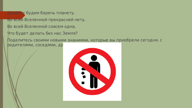 Давайте будем беречь планету. Во всей Вселенной прекрасней нету, Во всей Вселенной совсем одна, Что будет делать без нас Земля? Поделитесь своими новыми знаниями, которые вы приобрели сегодня, с родителями, соседями, друзьями, товарищами… 