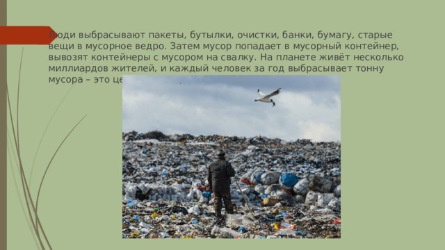 Люди выбрасывают пакеты, бутылки, очистки, банки, бумагу, старые вещи в мусорное ведро. Затем мусор попадает в мусорный контейнер, вывозят контейнеры с мусором на свалку. На планете живёт несколько миллиардов жителей, и каждый человек за год выбрасывает тонну мусора – это целый грузовик. 