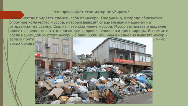 Что произойдёт если мусор не убирать? Человечеству придётся спасать себя от мусора. Ежедневно, в городе образуется огромное количество мусора, который вывозят специальными машинами и отправляют на свалку. Свалка – это скопление мусора. Мусор загнивает и выделяет ядовитые вещества, а это опасно для здоровья человека и для природы. Вспомните, возле наших домов стоят мусорные баки. Если машины ежедневно вывозят мусор – запаха почти нет, а если же мусор не вывозят довольно долго, то проходить мимо таких баков неприятно. 