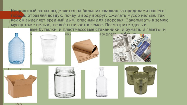Неприятный запах выделяется на больших свалках за пределами нашего города, отравляя воздух, почву и воду вокруг. Сжигать мусор нельзя, так как он выделяет вредный дым, опасный для здоровья. Закапывать в землю мусор тоже нельзя, не всё сгнивает в земле. Посмотрите здесь и пластиковые бутылки, и пластмассовые стаканчики, и бумага, и газеты, и коробки, и стеклянные банки, и бутылки, и железные банки. 