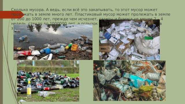 Сколько мусора. А ведь, если всё это закапывать, то этот мусор может пролежать в земле много лет. Пластиковый мусор может пролежать в земле от 200 до 1000 лет, прежде чем исчезнет, газеты и бумага не менее 2 – 4 недель, стекло до 1000000 лет, а огрызок и очистки будут разлагаться в земле 1 – 2 месяца. 