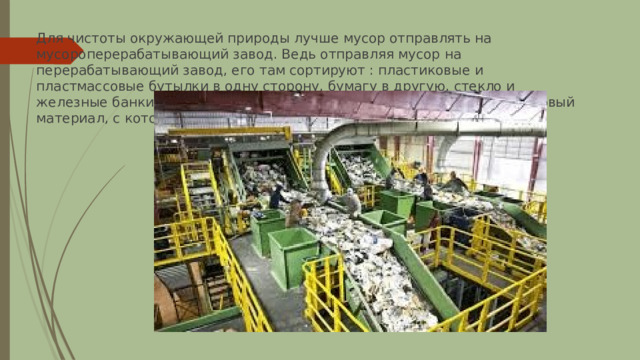 Для чистоты окружающей природы лучше мусор отправлять на мусороперерабатывающий завод. Ведь отправляя мусор на перерабатывающий завод, его там сортируют : пластиковые и пластмассовые бутылки в одну сторону, бумагу в другую, стекло и железные банки отдельно. А потом всё перерабатывают и получают новый материал, с которого уже изготавливают новые полезные изделия. 