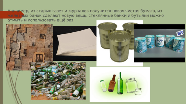 Например, из старых газет и журналов получится новая чистая бумага, из железных банок сделают новую вещь, стеклянные банки и бутылки можно отмыть и использовать ещё раз. 