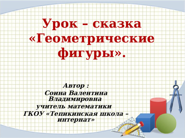 Урок – сказка  «Геометрические фигуры». Автор : Соина Валентина Владимировна учитель математики ГКОУ «Тепикинская школа – интернат»  